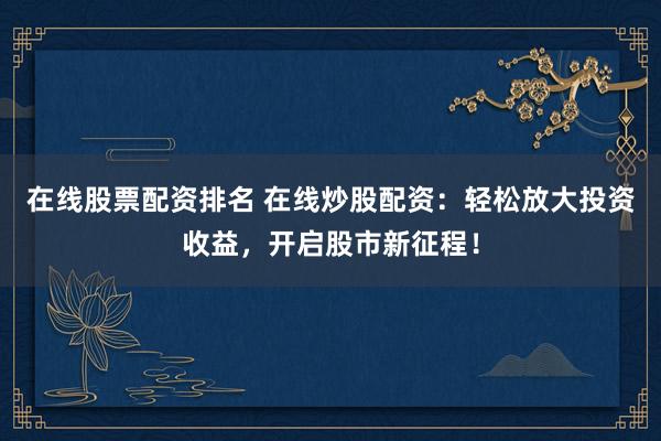 在线股票配资排名 在线炒股配资：轻松放大投资收益，开启股市新征程！