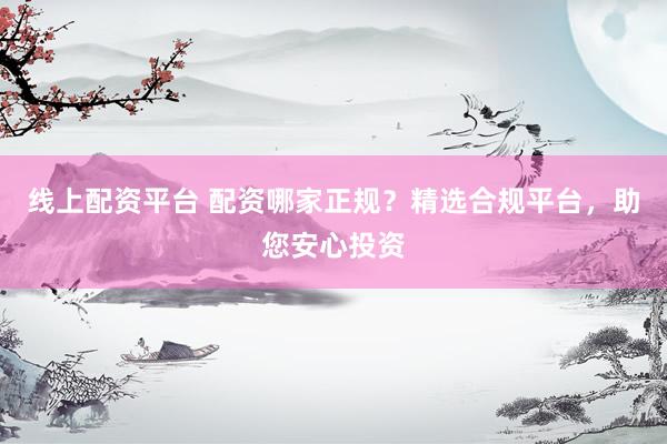 线上配资平台 配资哪家正规？精选合规平台，助您安心投资