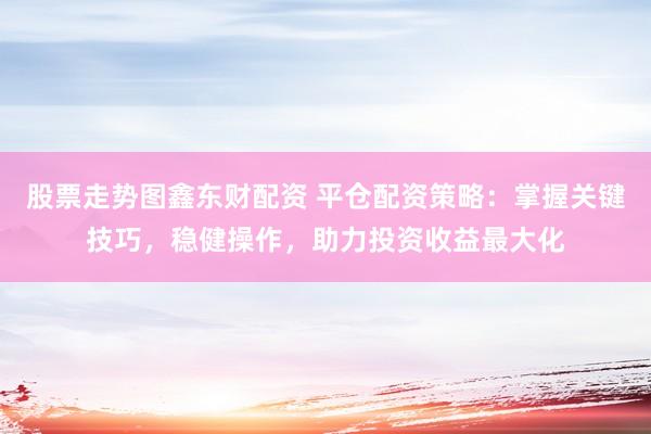 股票走势图鑫东财配资 平仓配资策略：掌握关键技巧，稳健操作，助力投资收益最大化