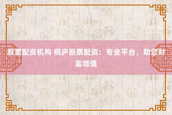 股票配资机构 桐庐股票配资：专业平台，助您财富增值