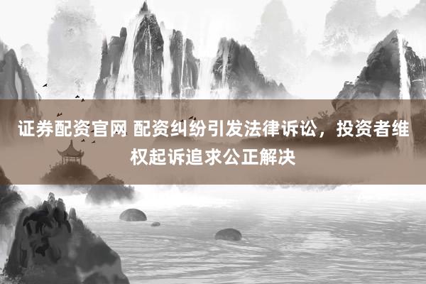 证券配资官网 配资纠纷引发法律诉讼，投资者维权起诉追求公正解决
