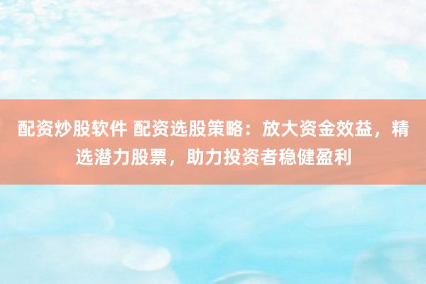 配资炒股软件 配资选股策略：放大资金效益，精选潜力股票，助力投资者稳健盈利