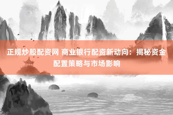 正规炒股配资网 商业银行配资新动向：揭秘资金配置策略与市场影响
