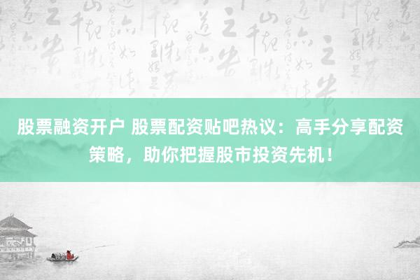 股票融资开户 股票配资贴吧热议：高手分享配资策略，助你把握股市投资先机！
