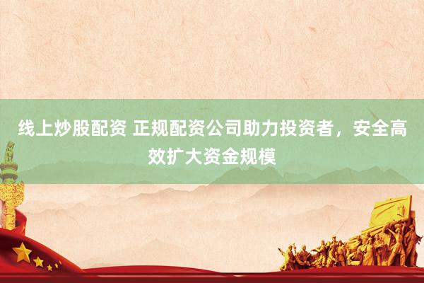 线上炒股配资 正规配资公司助力投资者,安全高效扩大资金规模