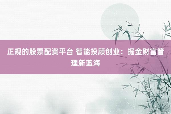 正规的股票配资平台 智能投顾创业:掘金财富管理新蓝海
