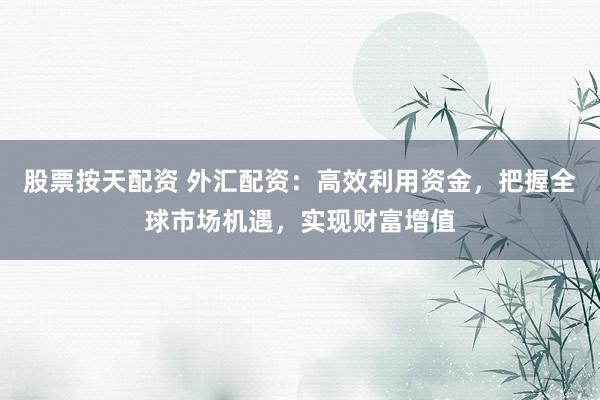 股票按天配资 外汇配资:高效利用资金,把握全球市场机遇,实现财富增值