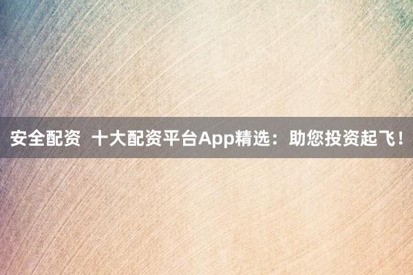 安全配资 十大配资平台App精选:助您投资起飞!