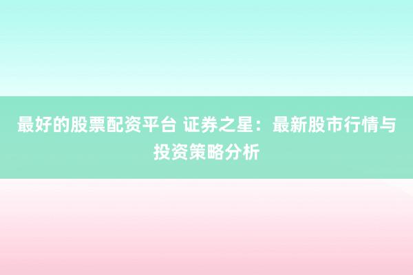 最好的股票配资平台 证券之星：最新股市行情与投资策略分析