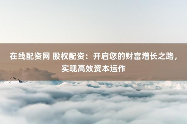 在线配资网 股权配资：开启您的财富增长之路，实现高效资本运作