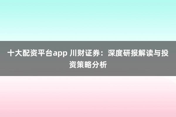 十大配资平台app 川财证券：深度研报解读与投资策略分析