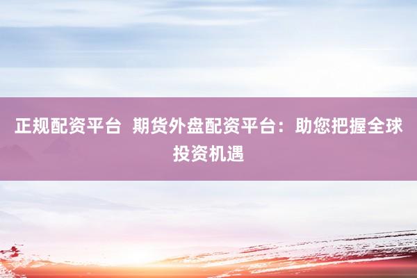 正规配资平台 期货外盘配资平台:助您把握全球投资机遇