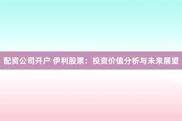 配资公司开户 伊利股票:投资价值分析与未来展望