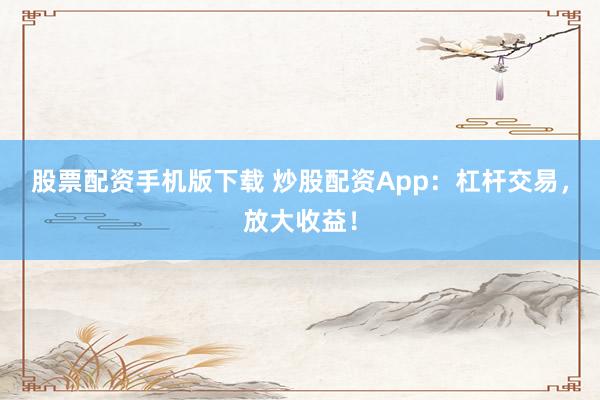 股票配资手机版下载 炒股配资App：杠杆交易，放大收益！
