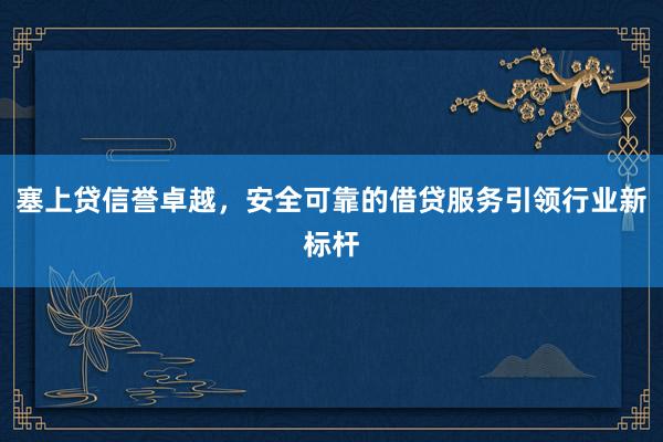 塞上贷信誉卓越，安全可靠的借贷服务引领行业新标杆