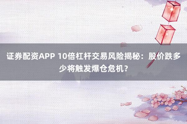 证券配资APP 10倍杠杆交易风险揭秘：股价跌多少将触发爆仓危机？