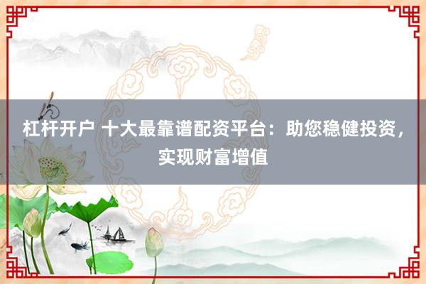 杠杆开户 十大最靠谱配资平台：助您稳健投资，实现财富增值