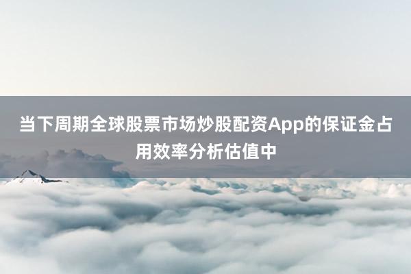 当下周期全球股票市场炒股配资App的保证金占用效率分析估值中