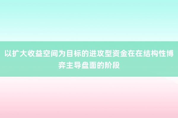 以扩大收益空间为目标的进攻型资金在在结构性博弈主导盘面的阶段