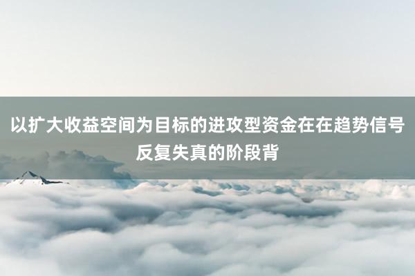 以扩大收益空间为目标的进攻型资金在在趋势信号反复失真的阶段背