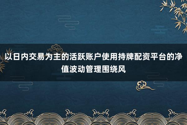 以日内交易为主的活跃账户使用持牌配资平台的净值波动管理围绕风