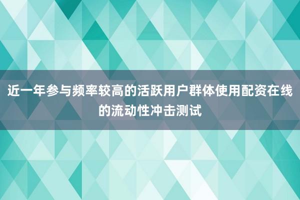 近一年参与频率较高的活跃用户群体使用配资在线的流动性冲击测试