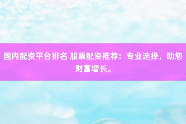 国内配资平台排名 股票配资推荐:专业选择,助您财富增长。