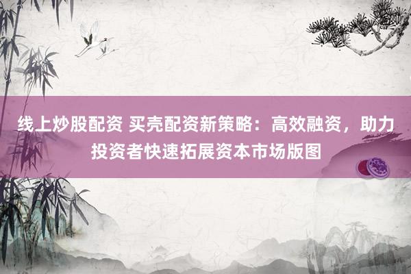 线上炒股配资 买壳配资新策略:高效融资,助力投资者快速拓展资本市场版图