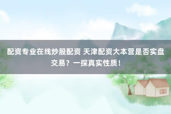 配资专业在线炒股配资 天津配资大本营是否实盘交易？一探真实性质！