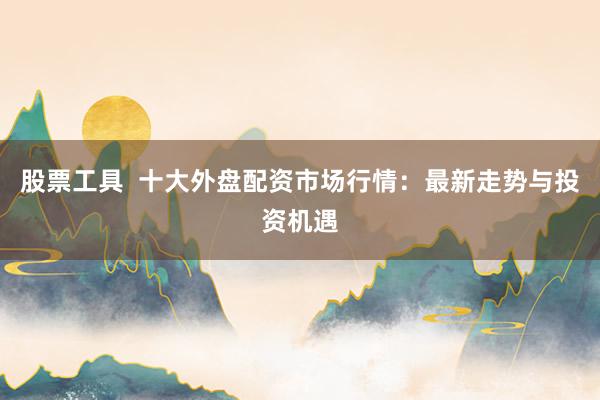 股票工具  十大外盘配资市场行情：最新走势与投资机遇