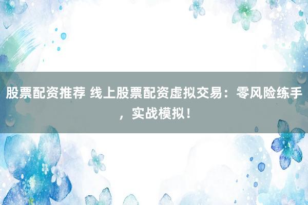 股票配资推荐 线上股票配资虚拟交易：零风险练手，实战模拟！