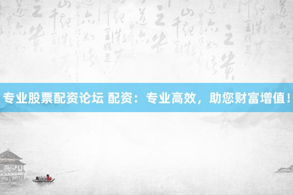 专业股票配资论坛 配资：专业高效，助您财富增值！
