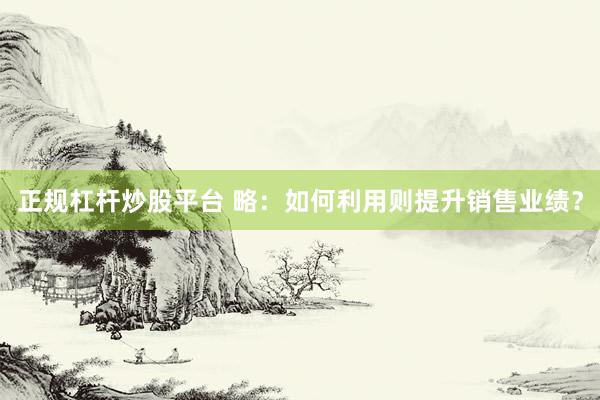 正规杠杆炒股平台 略：如何利用则提升销售业绩？