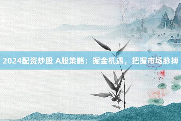 2024配资炒股 A股策略：掘金机遇，把握市场脉搏