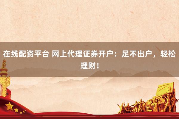 在线配资平台 网上代理证券开户：足不出户，轻松理财！
