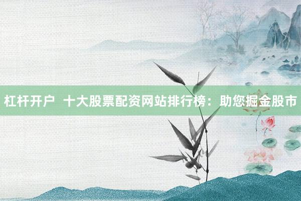 杠杆开户 十大股票配资网站排行榜:助您掘金股市