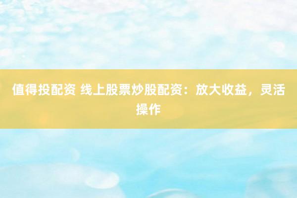 值得投配资 线上股票炒股配资：放大收益，灵活操作