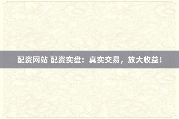 配资网站 配资实盘：真实交易，放大收益！