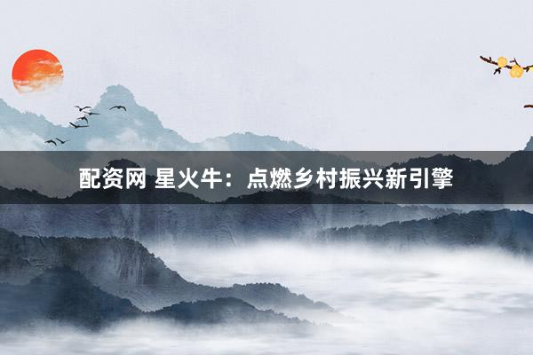 配资网 星火牛：点燃乡村振兴新引擎