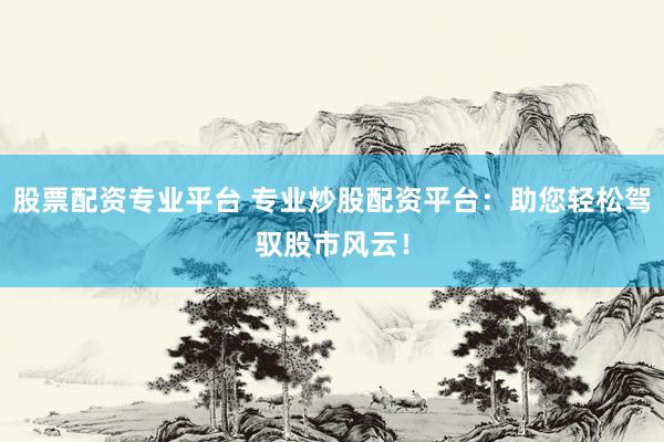 股票配资专业平台 专业炒股配资平台：助您轻松驾驭股市风云！