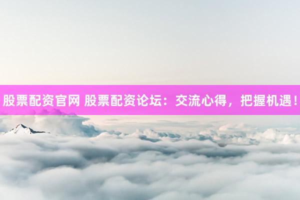 股票配资官网 股票配资论坛：交流心得，把握机遇！
