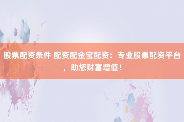 股票配资条件 配资配金宝配资：专业股票配资平台，助您财富增值！