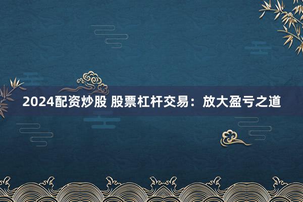 2024配资炒股 股票杠杆交易：放大盈亏之道