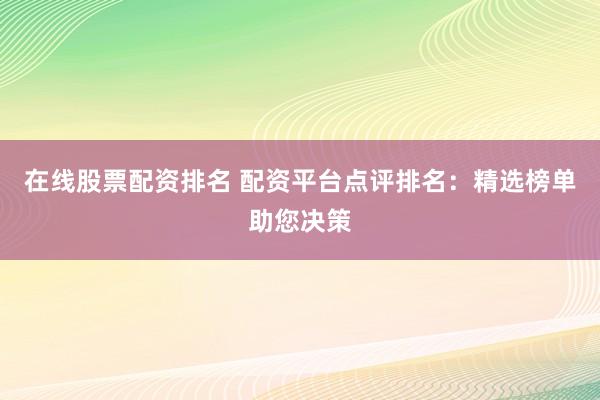 在线股票配资排名 配资平台点评排名：精选榜单助您决策