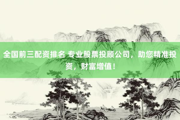 全国前三配资排名 专业股票投顾公司，助您精准投资，财富增值！