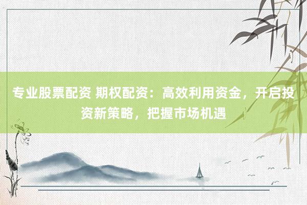专业股票配资 期权配资:高效利用资金,开启投资新策略,把握市场机遇