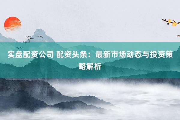实盘配资公司 配资头条：最新市场动态与投资策略解析