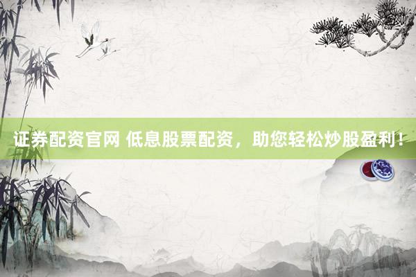 证券配资官网 低息股票配资，助您轻松炒股盈利！