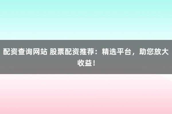 配资查询网站 股票配资推荐：精选平台，助您放大收益！