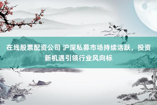 在线股票配资公司 沪深私募市场持续活跃，投资新机遇引领行业风向标